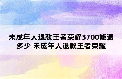 未成年人退款王者荣耀3700能退多少 未成年人退款王者荣耀